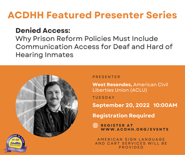 Image is of a flier. The top half of the flier is white and the bottom half is orange. On the top half is a title. The title reads, ACDHH Featured Presenter Series in orange letters. Below the title is a subtitle and description. It reads, Denied Access: Why Prison Reform Policies Must Include Communication Access for Deaf and Hard of Hearing Inmates” in black letters.   On the bottom half of the flier is orange. Starting from the left half of the flier is an image. The image is a circle. Inside the circle is a black and white picture of West Resendes. He is white man with short brown hair and a mustache. He is wearing a black jacket and a dark sweater over a white polo shirt. He is leaning against a brick wall with his arms crossed and is smiling. Right below the image is the ACDHH 45th Anniversary logo. The logo is located in the bottom left corner.   The ACDHH logo Image description: The logo is an Anniversary logo. It has a thick purple gradient circle with an orange outline around it on the outside. Inside the circle is a bright yellow orange background with an ACDHH logo. The ACDHH logo with purple mountains, with orange sun setting behind green cactus. In black letters under the mountain it reads, “Arizona Commission for the Deaf and the Hard of Hearing”. The text above the ACDHH logo reads, “1972-2022” in purple text. Inside the thick purple circle at the top, the white text reads, “Celebrating 45 Years” There is a purple gradient ribbon at the bottom of the circle with small orange lines at the top and bottom of the ribbon. The white text on the ribbon reads, “Anniversary”.   To the right of the image in black capital letters, it reads, “SPEAKER”. Underneath it white letters, it reads, “West Resendes” Below the name is another header. In black capital letters, it reads, “TUESDAY”. Underneath this header, in white letters, it reads, “September 20, 2022 10:00AM”  Below the date and time in white letters it reads, “Registration Required”. Below the registration header is an white outline image of the world. Directly to the right of the outline image in black letters, register at www.acdhh.org/events.   Beneath the registration link in black capital letters it reads, “AMERICAN SIGN LANGUAGE INTERPRETERS AND CART WILL BE PROVIDED.”     ALT TEXT:   Top half of the flier is white, the bottom half is orange. Top white includes a title in orange letters. Bottom half of the flier includes an image of West Resendes. He is white man who has brown hair and a mustache. He is leaning against a brick wall, smiling with his arms crossed.